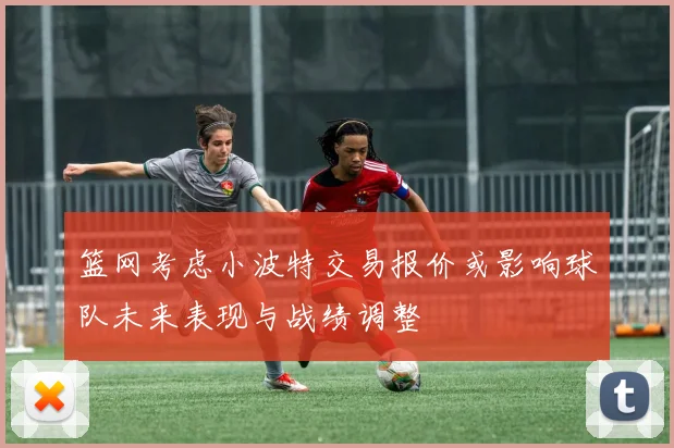 篮网考虑小波特交易报价或影响球队未来表现与战绩调整