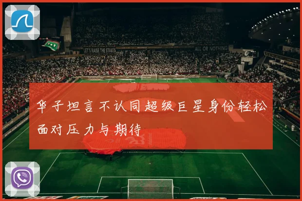 华子坦言不认同超级巨星身份轻松面对压力与期待