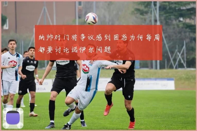 纳帅对门将争议感到困惑为何每周都要讨论诺伊尔问题