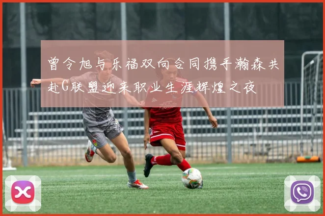 曾令旭与乐福双向合同携手瀚森共赴G联盟迎来职业生涯辉煌之夜