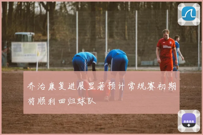 乔治康复进展显著预计常规赛初期将顺利回归球队