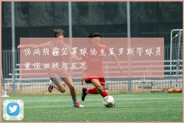 伤病阴霾笼罩球场克莱罗斯等球员重伤回顾与反思