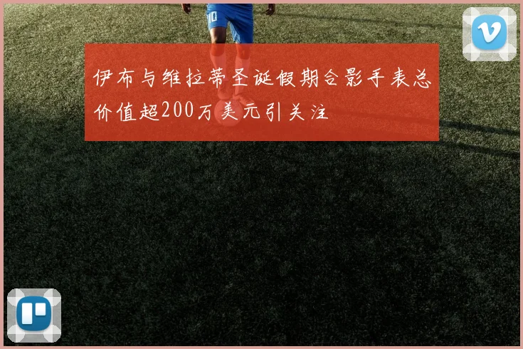 伊布与维拉蒂圣诞假期合影手表总价值超200万美元引关注
