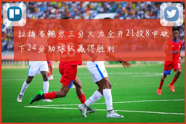 拉梅洛鲍尔三分火力全开21投8中砍下24分助球队赢得胜利