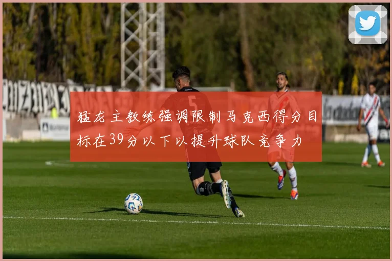 猛龙主教练强调限制马克西得分目标在39分以下以提升球队竞争力