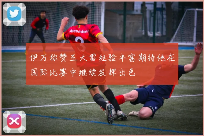 伊万称赞王大雷经验丰富期待他在国际比赛中继续发挥出色