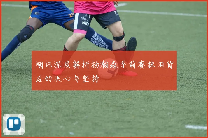 湖记深度解析杨瀚森季前赛抹泪背后的决心与坚持