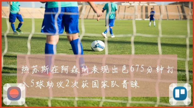 热苏斯在阿森纳表现出色675分钟打入5球助攻2次获国家队青睐
