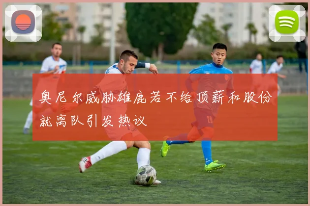 奥尼尔威胁雄鹿若不给顶薪和股份就离队引发热议