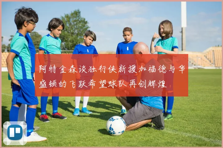 阿特金森谈独行侠新援加福德与华盛顿的飞跃希望球队再创辉煌