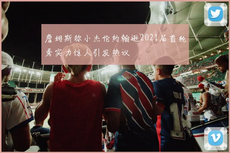 詹姆斯称小杰伦约翰逊2021届首轮秀实力惊人引发热议