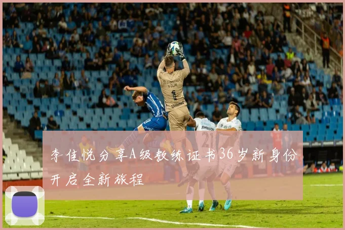 李佳悦分享A级教练证书36岁新身份开启全新旅程
