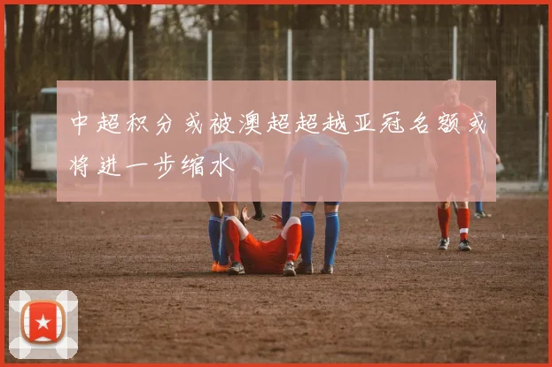 中超积分或被澳超超越亚冠名额或将进一步缩水