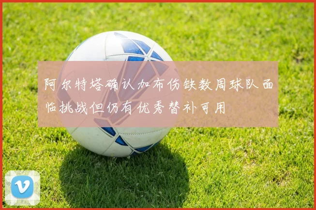 阿尔特塔确认加布伤缺数周球队面临挑战但仍有优秀替补可用