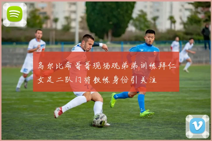 乌尔比希哥哥现场观弟弟训练拜仁女足二队门将教练身份引关注