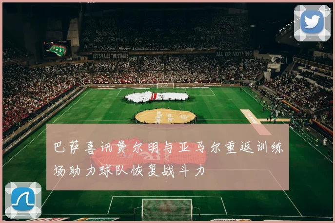 巴萨喜讯费尔明与亚马尔重返训练场助力球队恢复战斗力