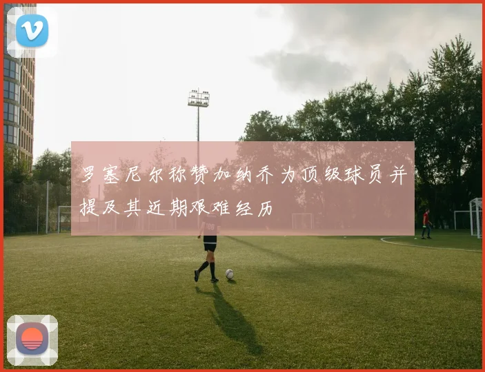 罗塞尼尔称赞加纳乔为顶级球员并提及其近期艰难经历