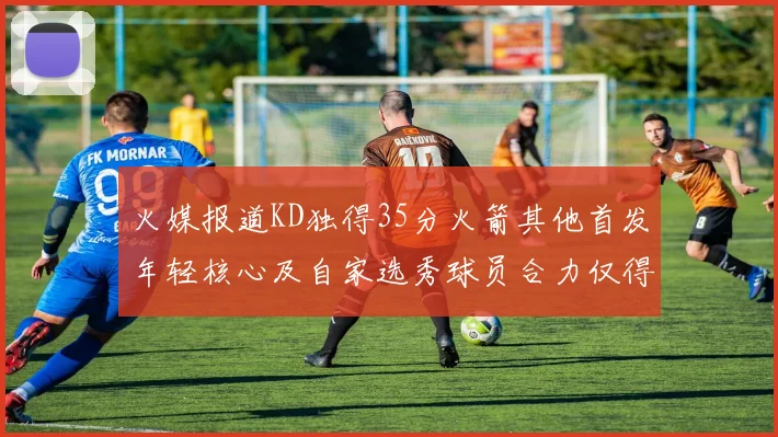 火媒报道KD独得35分火箭其他首发年轻核心及自家选秀球员合力仅得42分