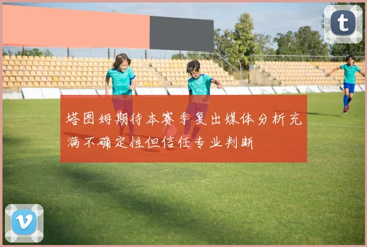 塔图姆期待本赛季复出媒体分析充满不确定性但信任专业判断