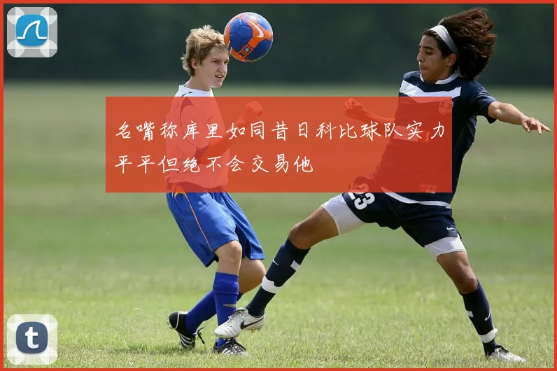 名嘴称库里如同昔日科比球队实力平平但绝不会交易他