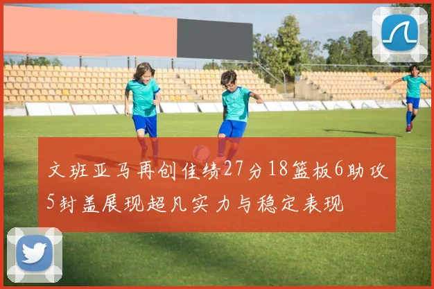 文班亚马再创佳绩27分18篮板6助攻5封盖展现超凡实力与稳定表现
