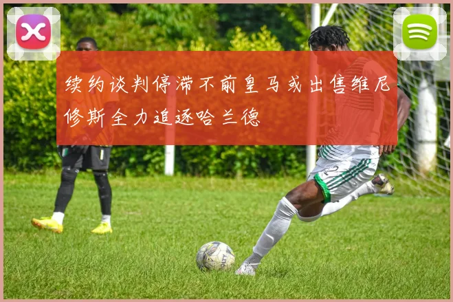 续约谈判停滞不前皇马或出售维尼修斯全力追逐哈兰德