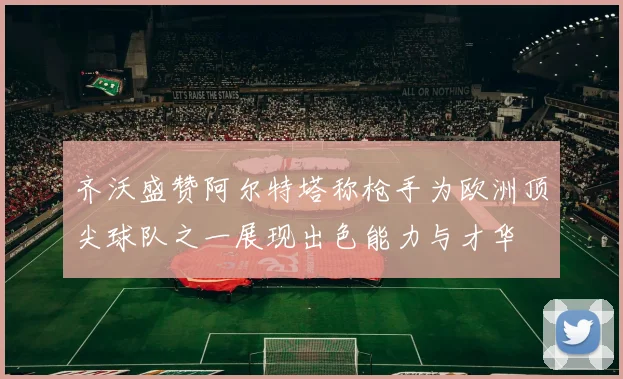 齐沃盛赞阿尔特塔称枪手为欧洲顶尖球队之一展现出色能力与才华