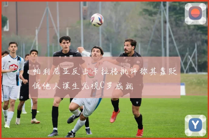 帕利尼亚反击卡拉格批评称其靠贬低他人谋生无视C罗成就