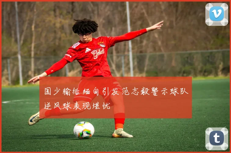 国少输给缅甸引发范志毅警示球队逆风球表现堪忧