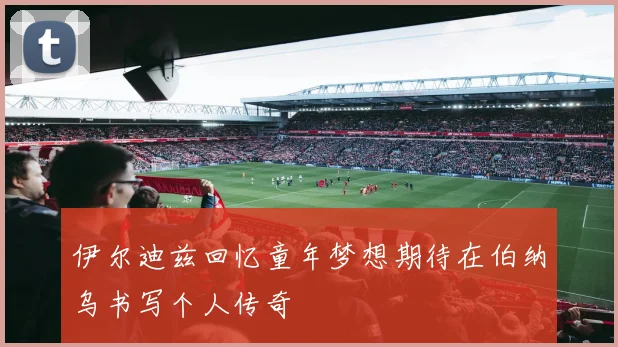 伊尔迪兹回忆童年梦想期待在伯纳乌书写个人传奇