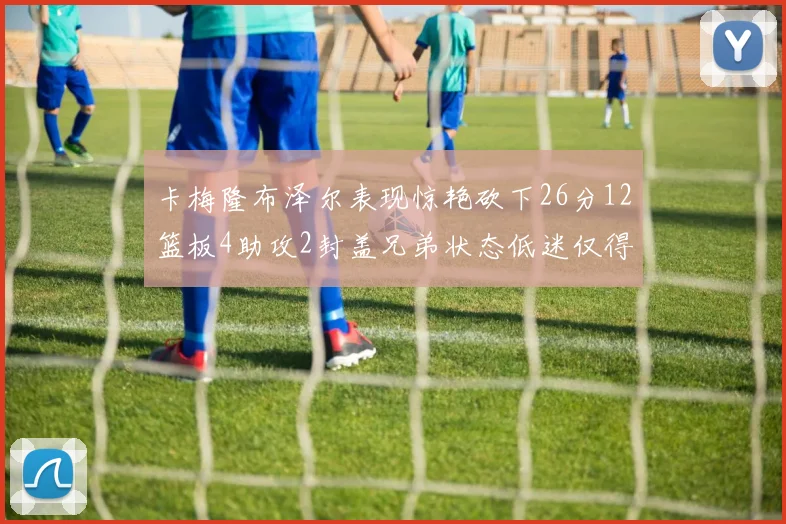 卡梅隆布泽尔表现惊艳砍下26分12篮板4助攻2封盖兄弟状态低迷仅得4分