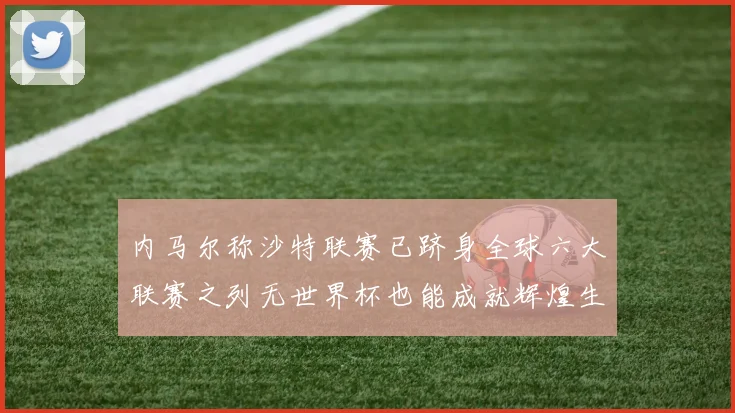 内马尔称沙特联赛已跻身全球六大联赛之列无世界杯也能成就辉煌生涯