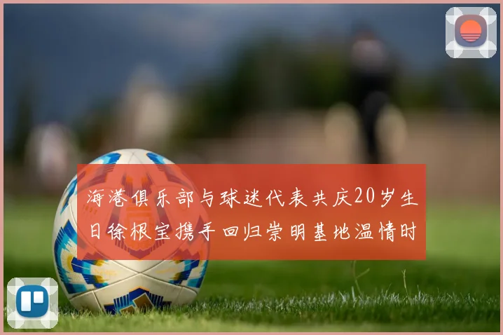 海港俱乐部与球迷代表共庆20岁生日徐根宝携手回归崇明基地温情时刻