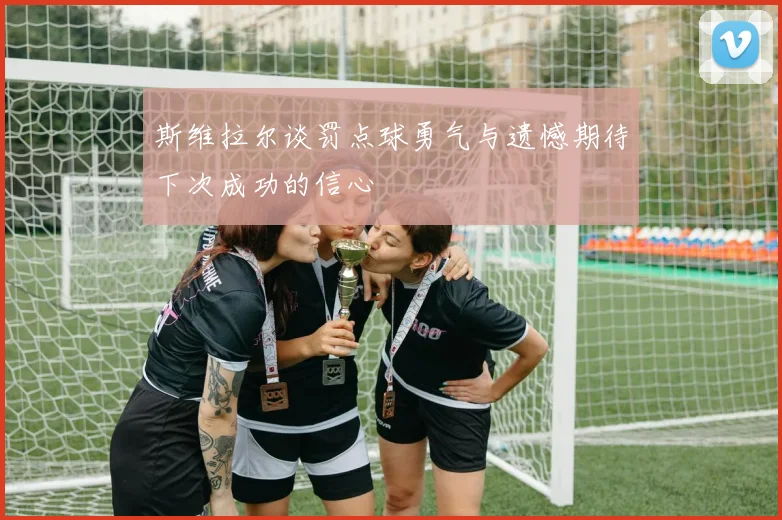 斯维拉尔谈罚点球勇气与遗憾期待下次成功的信心