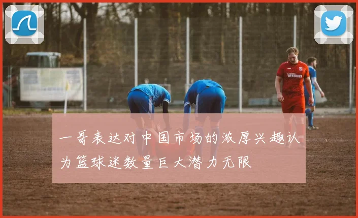 一哥表达对中国市场的浓厚兴趣认为篮球迷数量巨大潜力无限