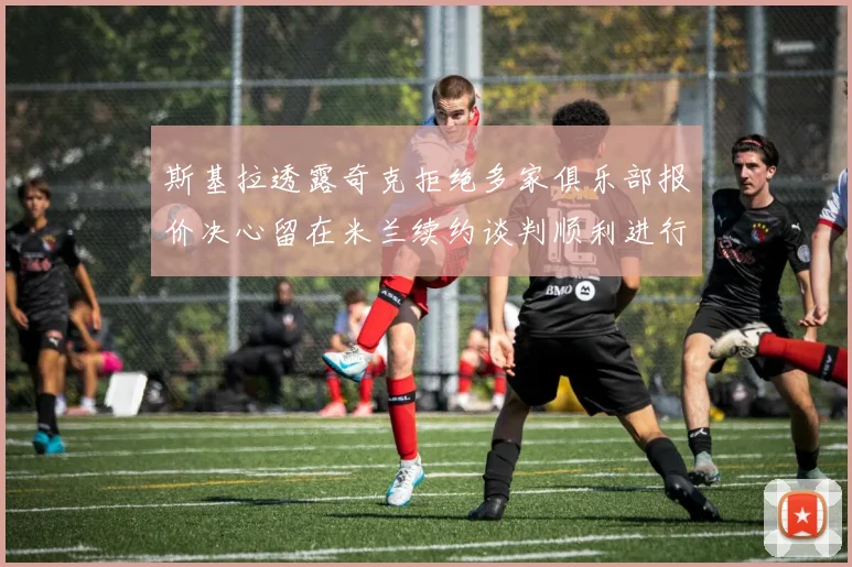 斯基拉透露奇克拒绝多家俱乐部报价决心留在米兰续约谈判顺利进行