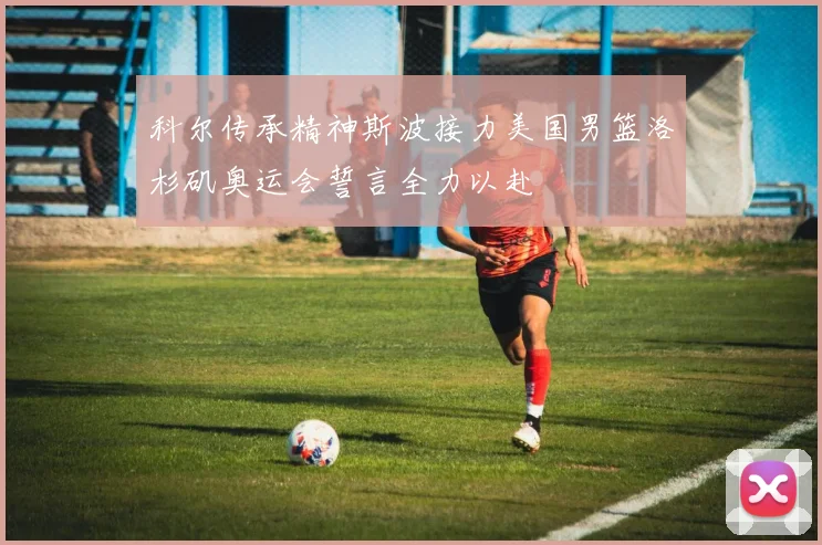 科尔传承精神斯波接力美国男篮洛杉矶奥运会誓言全力以赴