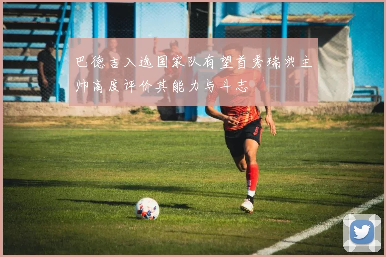 巴德吉入选国家队有望首秀瑞典主帅高度评价其能力与斗志