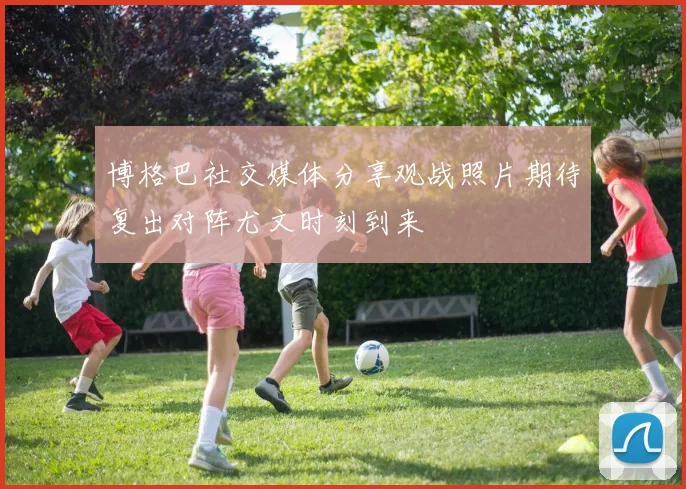 博格巴社交媒体分享观战照片期待复出对阵尤文时刻到来
